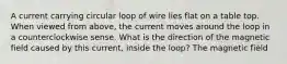 A current carrying circular loop of wire lies flat on a table top. When viewed from above, the current moves around the loop in a counterclockwise sense. What is the direction of the magnetic field caused by this current, inside the loop? The magnetic field