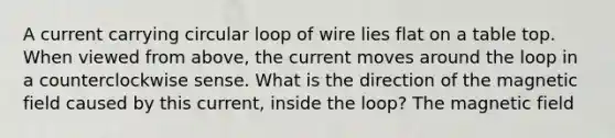 A current carrying circular loop of wire lies flat on a table top. When viewed from above, the current moves around the loop in a counterclockwise sense. What is the direction of the magnetic field caused by this current, inside the loop? The magnetic field