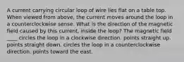 A current carrying circular loop of wire lies flat on a table top. When viewed from above, the current moves around the loop in a counterclockwise sense. What is the direction of the magnetic field caused by this current, inside the loop? The magnetic field ____ circles the loop in a clockwise direction. points straight up. points straight down. circles the loop in a counterclockwise direction. points toward the east.