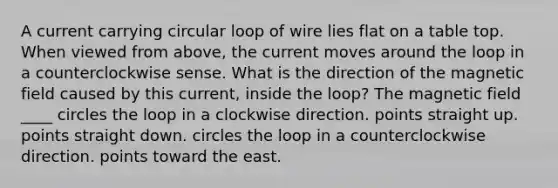 A current carrying circular loop of wire lies flat on a table top. When viewed from above, the current moves around the loop in a counterclockwise sense. What is the direction of the magnetic field caused by this current, inside the loop? The magnetic field ____ circles the loop in a clockwise direction. points straight up. points straight down. circles the loop in a counterclockwise direction. points toward the east.