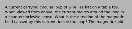 A current carrying circular loop of wire lies ﬂat on a table top. When viewed from above, the current moves around the loop in a counterclockwise sense. What is the direction of the magnetic ﬁeld caused by this current, inside the loop? The magnetic ﬁeld