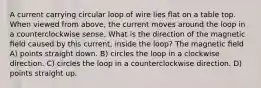 A current carrying circular loop of wire lies ﬂat on a table top. When viewed from above, the current moves around the loop in a counterclockwise sense. What is the direction of the magnetic ﬁeld caused by this current, inside the loop? The magnetic ﬁeld A) points straight down. B) circles the loop in a clockwise direction. C) circles the loop in a counterclockwise direction. D) points straight up.