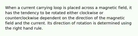 When a current carrying loop is placed across a magnetic field, it has the tendency to be rotated either clockwise or counterclockwise dependent on the direction of the magnetic field and the current. Its direction of rotation is determined using the right hand rule.