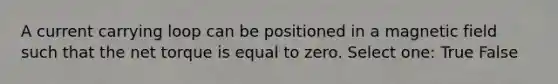 A current carrying loop can be positioned in a magnetic field such that the net torque is equal to zero. Select one: True False