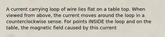 A current carrying loop of wire lies flat on a table top. When viewed from above, the current moves around the loop in a counterclockwise sense. For points INSIDE the loop and on the table, the magnetic field caused by this current