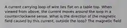 A current carrying loop of wire lies flat on a table top. When viewed from above, the current moves around the loop in a counterclockwise sense. What is the direction of the magnetic field caused by this current, outside the loop? The magnetic field