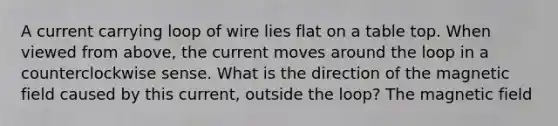 A current carrying loop of wire lies flat on a table top. When viewed from above, the current moves around the loop in a counterclockwise sense. What is the direction of the magnetic field caused by this current, outside the loop? The magnetic field