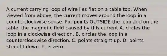 A current carrying loop of wire lies flat on a table top. When viewed from above, the current moves around the loop in a counterclockwise sense. For points OUTSIDE the loop and on the table, the magnetic field caused by this current A. circles the loop in a clockwise direction. B. circles the loop in a counterclockwise direction. C. points straight up. D. points straight down. E. is zero.