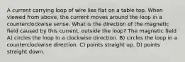 A current carrying loop of wire lies flat on a table top. When viewed from above, the current moves around the loop in a counterclockwise sense. What is the direction of the magnetic field caused by this current, outside the loop? The magnetic field A) circles the loop in a clockwise direction. B) circles the loop in a counterclockwise direction. C) points straight up. D) points straight down.