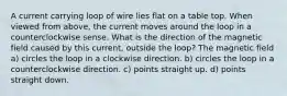 A current carrying loop of wire lies flat on a table top. When viewed from above, the current moves around the loop in a counterclockwise sense. What is the direction of the magnetic field caused by this current, outside the loop? The magnetic field a) circles the loop in a clockwise direction. b) circles the loop in a counterclockwise direction. c) points straight up. d) points straight down.