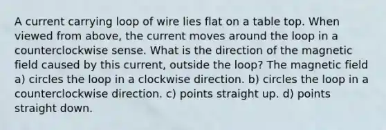 A current carrying loop of wire lies flat on a table top. When viewed from above, the current moves around the loop in a counterclockwise sense. What is the direction of the magnetic field caused by this current, outside the loop? The magnetic field a) circles the loop in a clockwise direction. b) circles the loop in a counterclockwise direction. c) points straight up. d) points straight down.