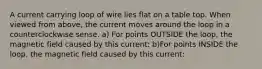 A current carrying loop of wire lies flat on a table top. When viewed from above, the current moves around the loop in a counterclockwise sense. a) For points OUTSIDE the loop, the magnetic field caused by this current: b)For points INSIDE the loop, the magnetic field caused by this current: