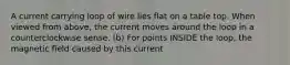 A current carrying loop of wire lies flat on a table top. When viewed from above, the current moves around the loop in a counterclockwise sense. (b) For points INSIDE the loop, the magnetic field caused by this current