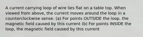 A current carrying loop of wire lies flat on a table top. When viewed from above, the current moves around the loop in a counterclockwise sense. (a) For points OUTSIDE the loop, the magnetic field caused by this current (b) For points INSIDE the loop, the magnetic field caused by this current