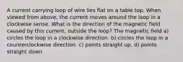 A current carrying loop of wire lies flat on a table top. When viewed from above, the current moves around the loop in a clockwise sense. What is the direction of the magnetic field caused by this current, outside the loop? The magnetic field a) circles the loop in a clockwise direction. b) circles the loop in a counterclockwise direction. c) points straight up. d) points straight down