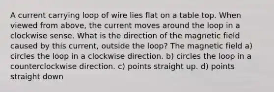 A current carrying loop of wire lies flat on a table top. When viewed from above, the current moves around the loop in a clockwise sense. What is the direction of the magnetic field caused by this current, outside the loop? The magnetic field a) circles the loop in a clockwise direction. b) circles the loop in a counterclockwise direction. c) points straight up. d) points straight down