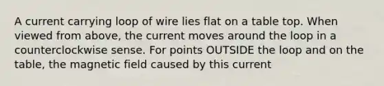 A current carrying loop of wire lies flat on a table top. When viewed from above, the current moves around the loop in a counterclockwise sense. For points OUTSIDE the loop and on the table, the magnetic field caused by this current