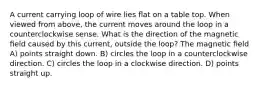 A current carrying loop of wire lies ﬂat on a table top. When viewed from above, the current moves around the loop in a counterclockwise sense. What is the direction of the magnetic ﬁeld caused by this current, outside the loop? The magnetic ﬁeld A) points straight down. B) circles the loop in a counterclockwise direction. C) circles the loop in a clockwise direction. D) points straight up.