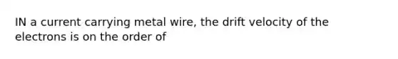 IN a current carrying metal wire, the drift velocity of the electrons is on the order of