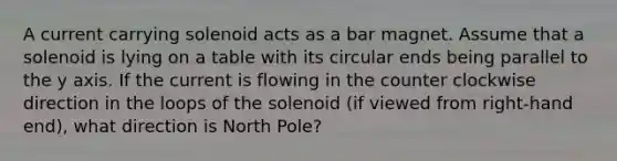 A current carrying solenoid acts as a bar magnet. Assume that a solenoid is lying on a table with its circular ends being parallel to the y axis. If the current is flowing in the counter clockwise direction in the loops of the solenoid (if viewed from right-hand end), what direction is North Pole?