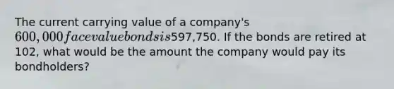 The current carrying value of a company's 600,000 face value bonds is597,750. If the bonds are retired at 102, what would be the amount the company would pay its bondholders?