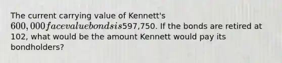 The current carrying value of Kennett's 600,000 face value bonds is597,750. If the bonds are retired at 102, what would be the amount Kennett would pay its bondholders?