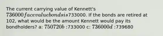 The current carrying value of Kennett's 736000 face value bonds is733000. If the bonds are retired at 102, what would be the amount Kennett would pay its bondholders? a: 750720 b:733000 c: 736000 d:739680