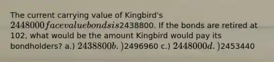 The current carrying value of Kingbird's 2448000 face value bonds is2438800. If the bonds are retired at 102, what would be the amount Kingbird would pay its bondholders? a.) 2438800 b.)2496960 c.) 2448000 d.)2453440