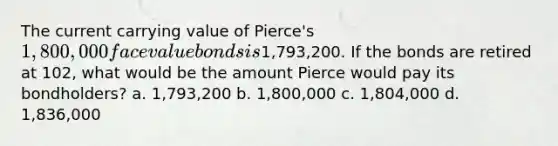 The current carrying value of Pierce's 1,800,000 face value bonds is1,793,200. If the bonds are retired at 102, what would be the amount Pierce would pay its bondholders? a. 1,793,200 b. 1,800,000 c. 1,804,000 d. 1,836,000