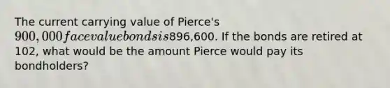 The current carrying value of Pierce's 900,000 face value bonds is896,600. If the bonds are retired at 102, what would be the amount Pierce would pay its bondholders?