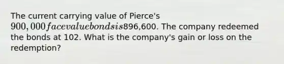 The current carrying value of Pierce's 900,000 face value bonds is896,600. The company redeemed the bonds at 102. What is the company's gain or loss on the redemption?