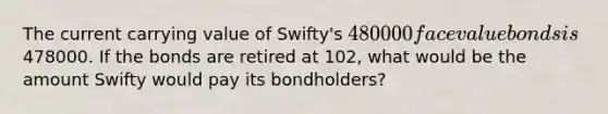 The current carrying value of Swifty's 480000 face value bonds is478000. If the bonds are retired at 102, what would be the amount Swifty would pay its bondholders?