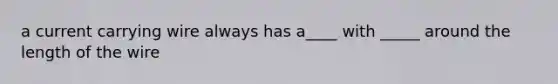 a current carrying wire always has a____ with _____ around the length of the wire