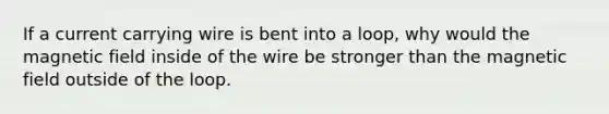 If a current carrying wire is bent into a loop, why would the magnetic field inside of the wire be stronger than the magnetic field outside of the loop.