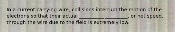 In a current carrying wire, collisions interrupt the motion of the electrons so that their actual __________ _________, or net speed, through the wire due to the field is extremely low.