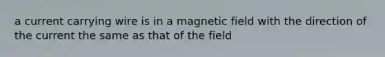 a current carrying wire is in a magnetic field with the direction of the current the same as that of the field