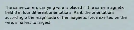 The same current carrying wire is placed in the same magnetic field B in four different orientations. Rank the orientations according o the magnitude of the magnetic force exerted on the wire, smallest to largest.