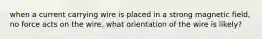 when a current carrying wire is placed in a strong magnetic field, no force acts on the wire. what orientation of the wire is likely?