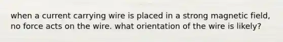 when a current carrying wire is placed in a strong magnetic field, no force acts on the wire. what orientation of the wire is likely?
