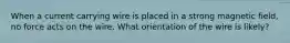 When a current carrying wire is placed in a strong magnetic field, no force acts on the wire. What orientation of the wire is likely?