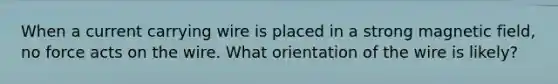 When a current carrying wire is placed in a strong magnetic field, no force acts on the wire. What orientation of the wire is likely?