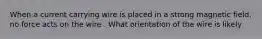 When a current carrying wire is placed in a strong magnetic field, no force acts on the wire . What orientation of the wire is likely