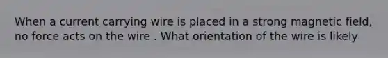 When a current carrying wire is placed in a strong magnetic field, no force acts on the wire . What orientation of the wire is likely