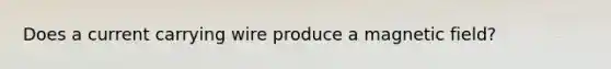 Does a current carrying wire produce a magnetic field?