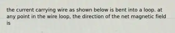 the current carrying wire as shown below is bent into a loop. at any point in the wire loop, the direction of the net magnetic field is