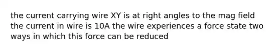 the current carrying wire XY is at right angles to the mag field the current in wire is 10A the wire experiences a force state two ways in which this force can be reduced