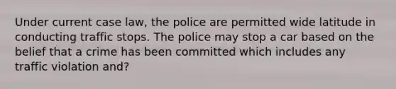 Under current case law, the police are permitted wide latitude in conducting traffic stops. The police may stop a car based on the belief that a crime has been committed which includes any traffic violation and?