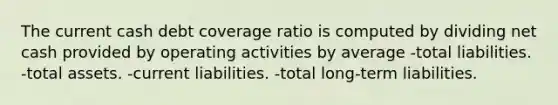 The current cash debt coverage ratio is computed by dividing net cash provided by operating activities by average -total liabilities. -total assets. -current liabilities. -total long-term liabilities.