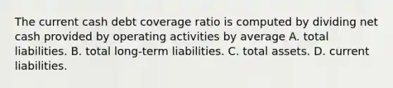 The current cash debt coverage ratio is computed by dividing net cash provided by operating activities by average A. total liabilities. B. total long-term liabilities. C. total assets. D. current liabilities.