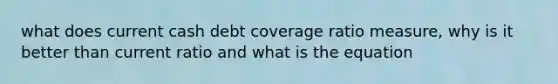 what does current cash debt coverage ratio measure, why is it better than current ratio and what is the equation